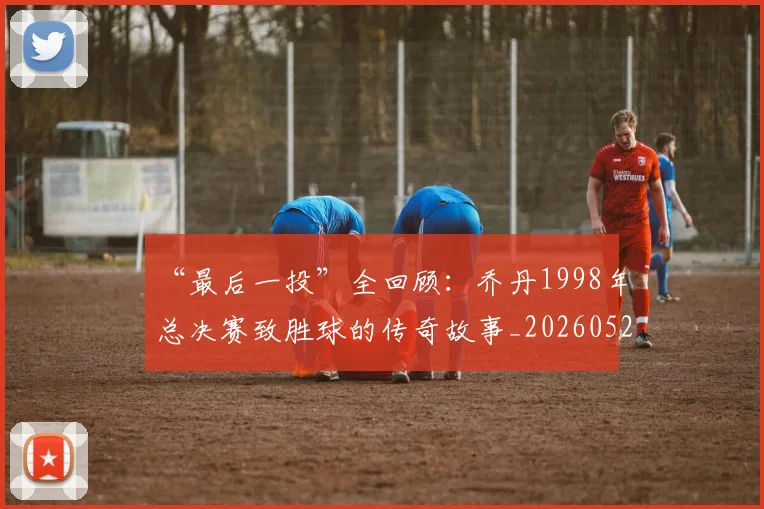 “最后一投”全回顾:乔丹1998年总决赛致胜球的传奇故事_20260526125618