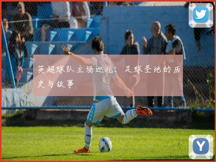 英超球队主场巡礼:足球圣地的历史与故事